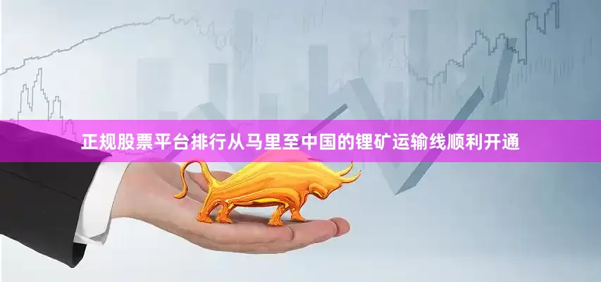 正规股票平台排行从马里至中国的锂矿运输线顺利开通