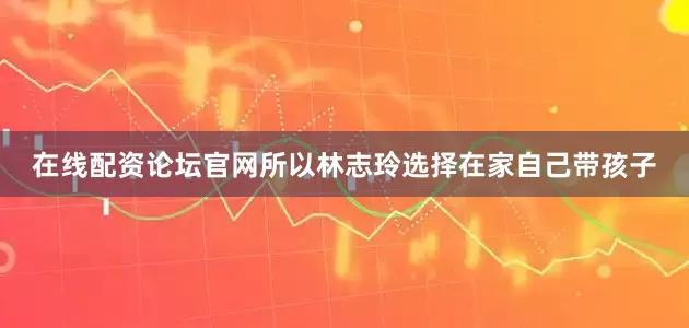 在线配资论坛官网所以林志玲选择在家自己带孩子