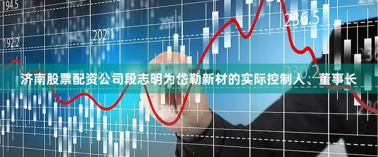 济南股票配资公司段志明为岱勒新材的实际控制人、董事长