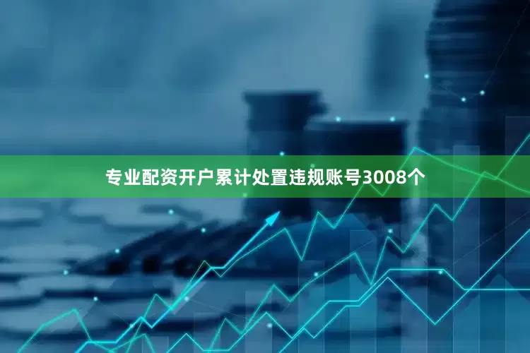 专业配资开户累计处置违规账号3008个