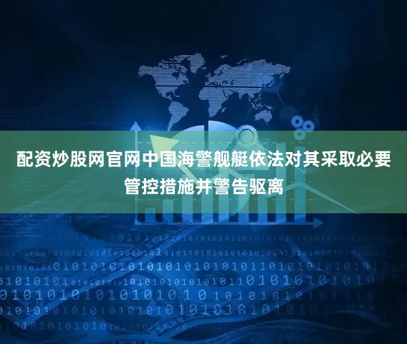 配资炒股网官网中国海警舰艇依法对其采取必要管控措施并警告驱离