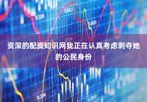 资深的配资知识网我正在认真考虑剥夺她的公民身份