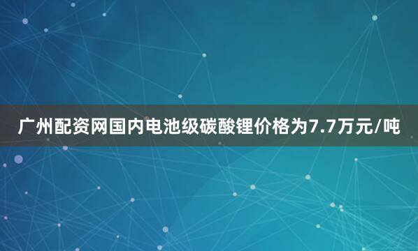 广州配资网国内电池级碳酸锂价格为7.7万元/吨