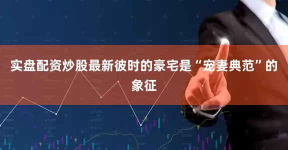 实盘配资炒股最新彼时的豪宅是“宠妻典范”的象征