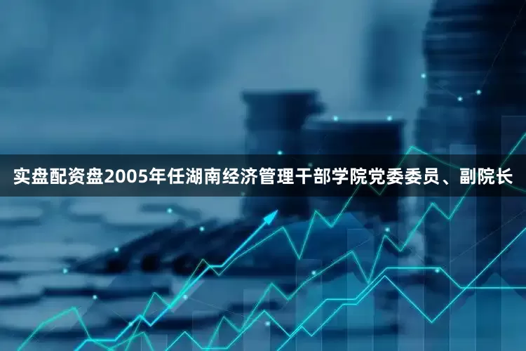 实盘配资盘2005年任湖南经济管理干部学院党委委员、副院长