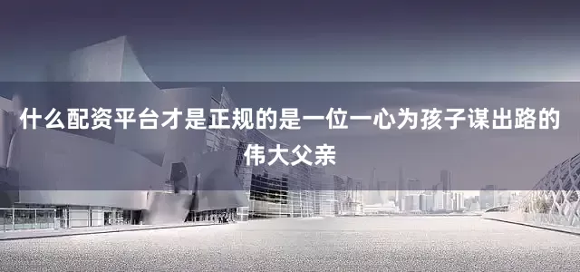 什么配资平台才是正规的是一位一心为孩子谋出路的伟大父亲